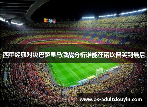 西甲经典对决巴萨皇马激战分析谁能在诺坎普笑到最后